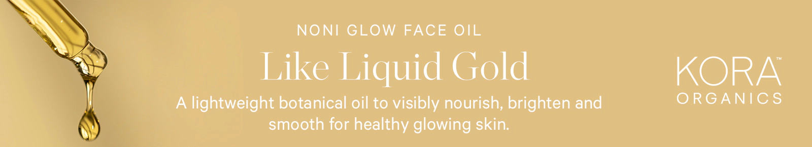Noni Glow Face Oil
Like Liquid Gold
A lightweight botanical oil to visibly nourish, brighten and smooth for healthy glowing skin
Kora Organics