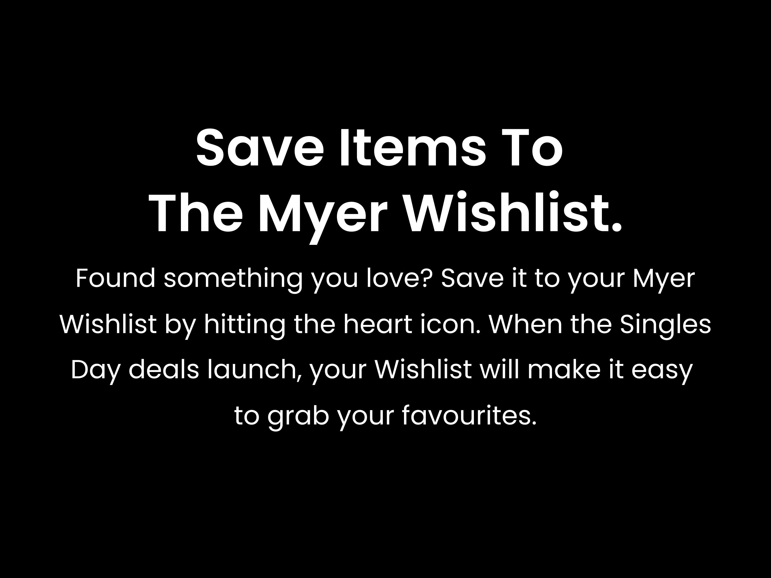 Save items to the Myer Wishlist. Found something you love? Save it to your Myer Wishlist by hitting the heart icon. When the Singles Day deals launch, your Wishlist will make it easy to grab your favourites.