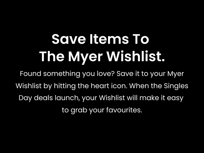 Save items to the Myer Wishlist. Found something you love? Save it to your Myer Wishlist by hitting the heart icon. When the Singles Day deals launch, your Wishlist will make it easy to grab your favourites.