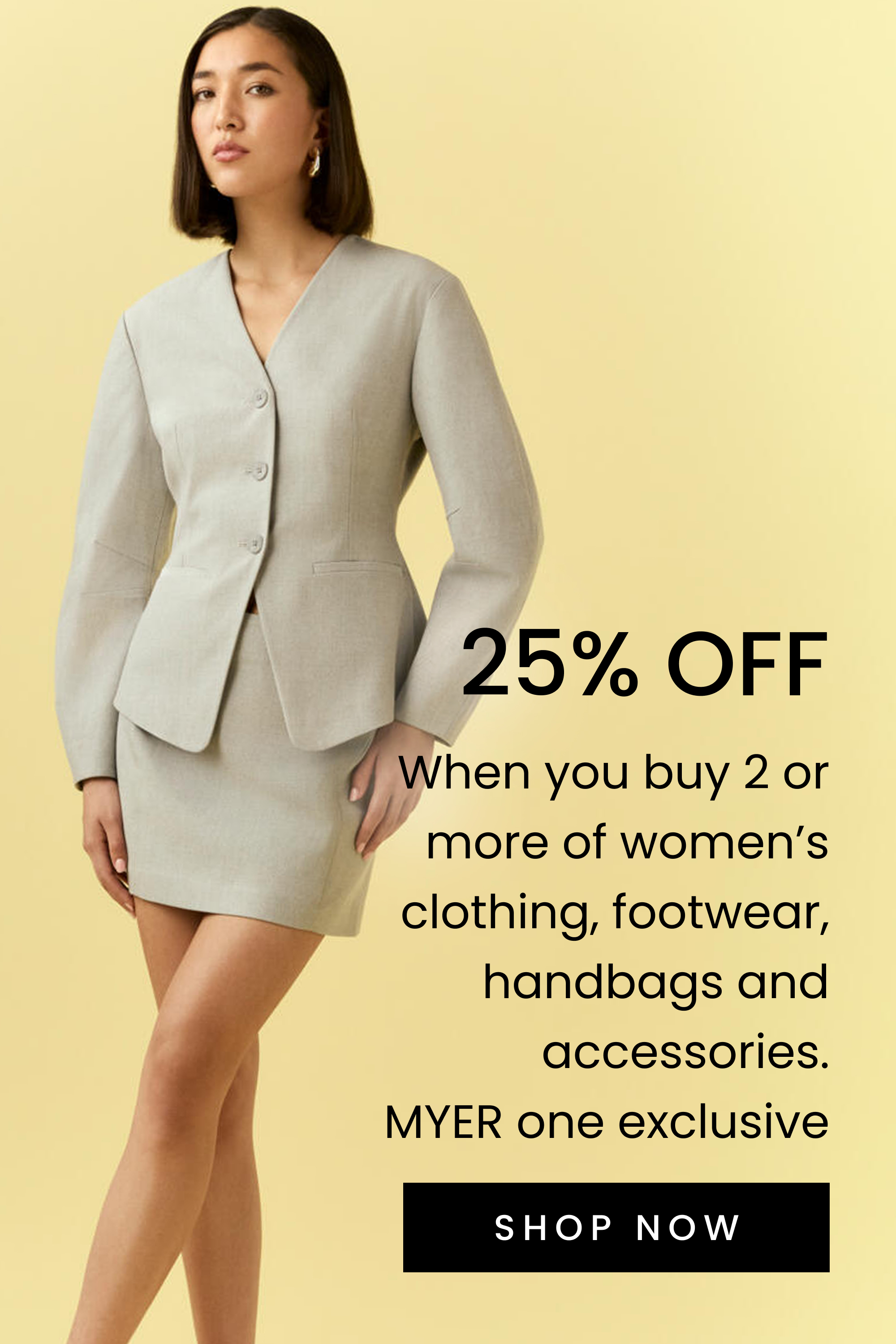 25% OFF When you buy 2 clothing, footwear, handbags, accessories. MYER one Exclusive.