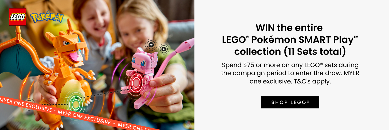 WIN the entire LEGO® Pokémon SMART Play™ collection (11 Sets total)^.	Spend $75 or more on any LEGO® sets during the campaign period to enter the draw. MYER one exclusive. T&C's apply. Click here to shop now.