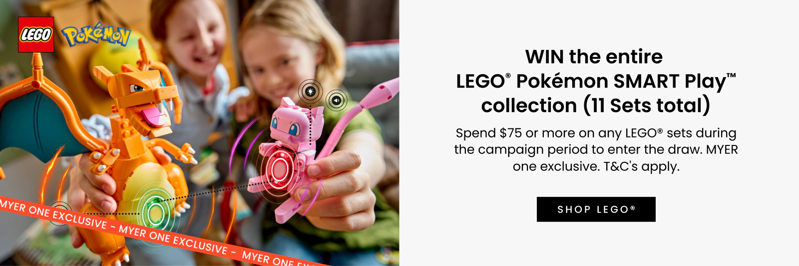 WIN the entire LEGO® Pokémon SMART Play™ collection (11 Sets total)^. Spend $75 or more on any LEGO® sets during the campaign period to enter the draw. MYER one exclusive. T&C's apply. Click here to shop now.