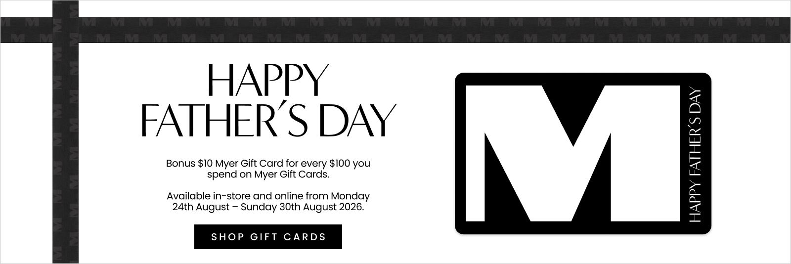 Bonus $10 Myer Gift Card for every $100 you spend on Myer Gift Cards. Available in-store and online from Monday 24th August – Sunday 30th August 2026.