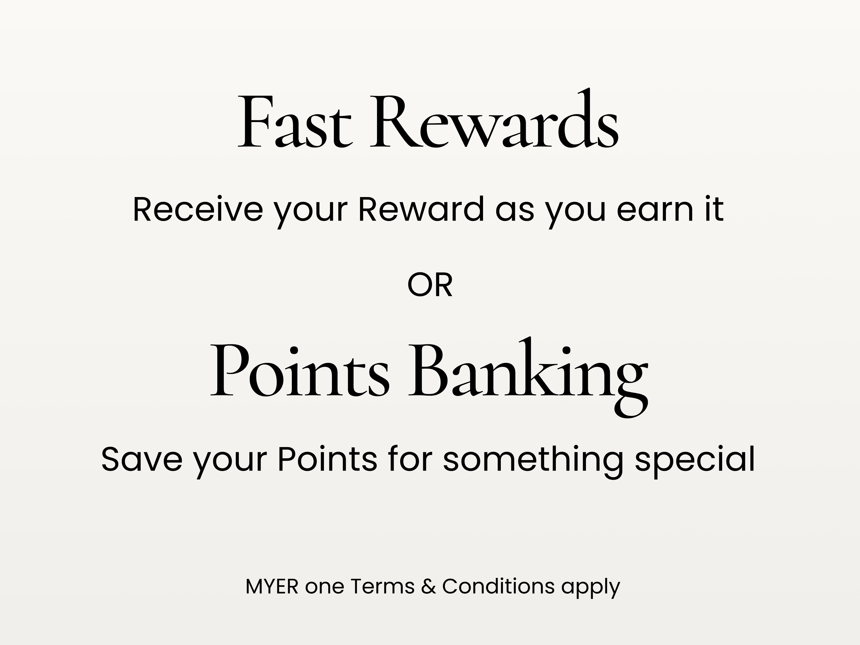 Fast Rewards. Receive your reward as you earn it.
Points Banking. Save your points for something special
MYER one terms and conditions apply.