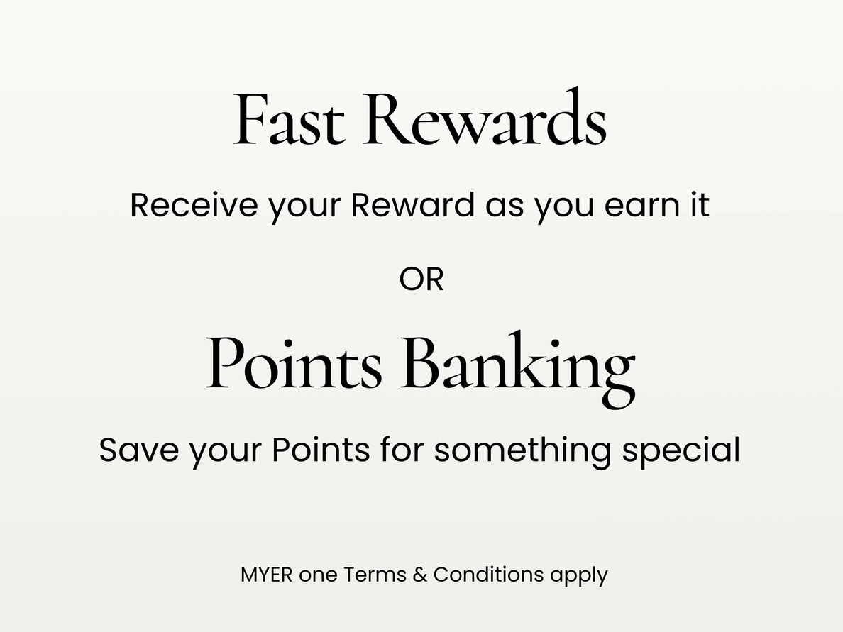 Fast Rewards. Receive your reward as you earn it.
Points Banking. Save your points for something special
MYER one terms and conditions apply.