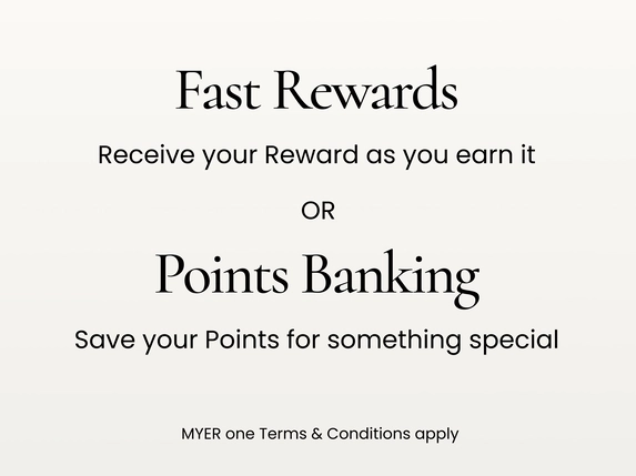 Fast Rewards. Receive your reward as you earn it.
Points Banking. Save your points for something special
MYER one terms and conditions apply.