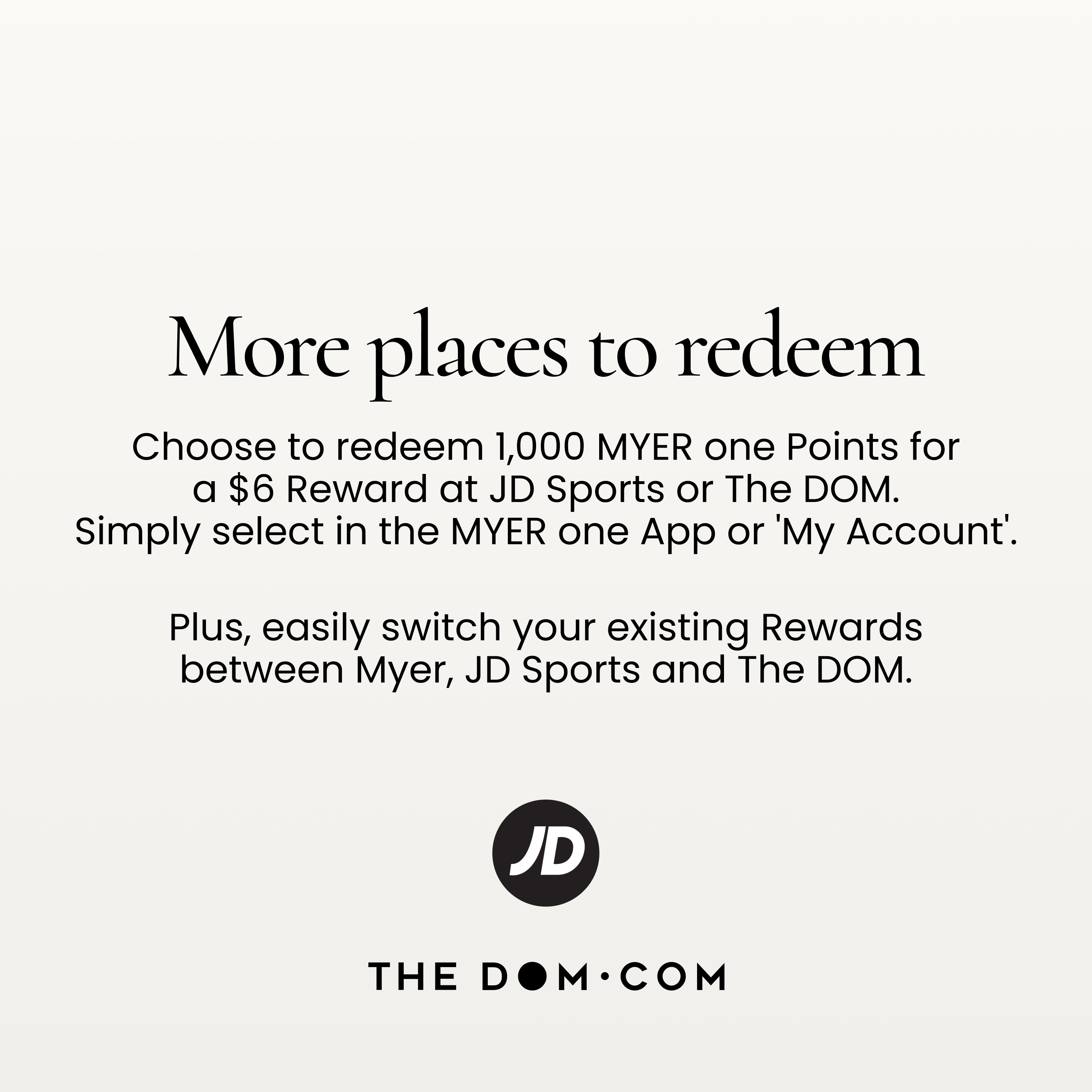 More places to redeem
Choose to redeem 1,000 MYER one Points for a $6 Reward at JD Sports or The DOM.
Simply select in the MYER one App or 'My Account'.
Plus, easily switch your existing Rewards between Myer, JD Sports and The DOM.