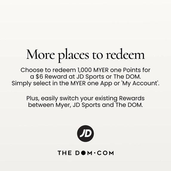 More places to redeem
Choose to redeem 1,000 MYER one Points for a $6 Reward at JD Sports or The DOM.
Simply select in the MYER one App or 'My Account'.
Plus, easily switch your existing Rewards between Myer, JD Sports and The DOM.