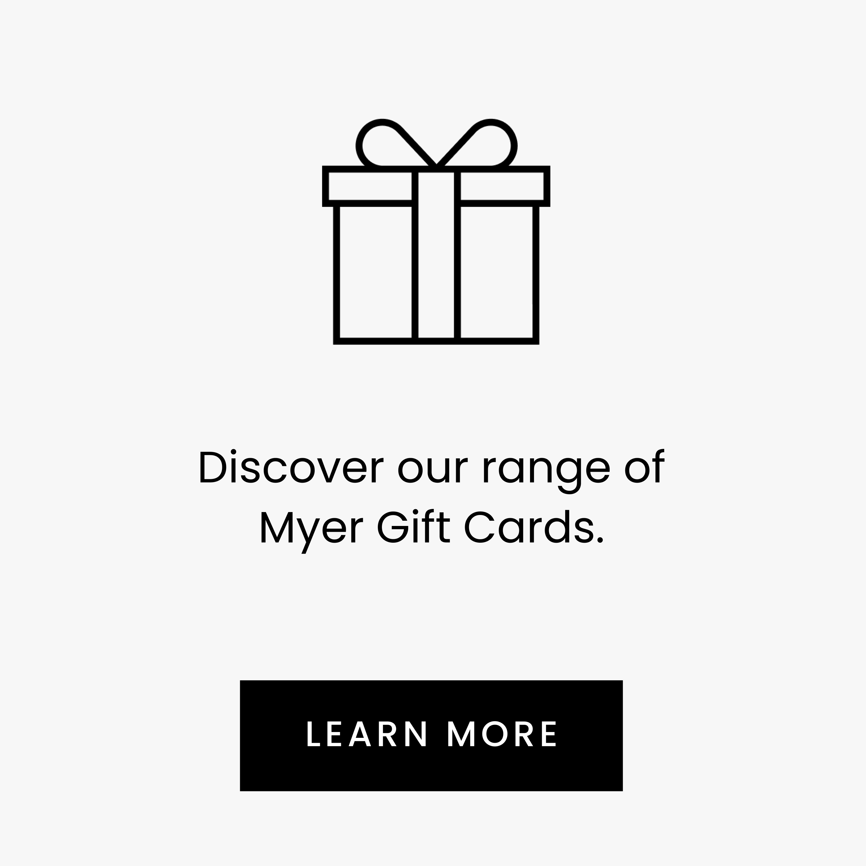 Discover our range of Myer Gift Cards. LEARN MORE