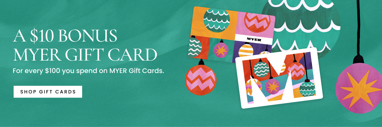Receive a $10 bonus MYER gift card for every $100 you spend on MYER gift cards.
Terms and conditions apply.