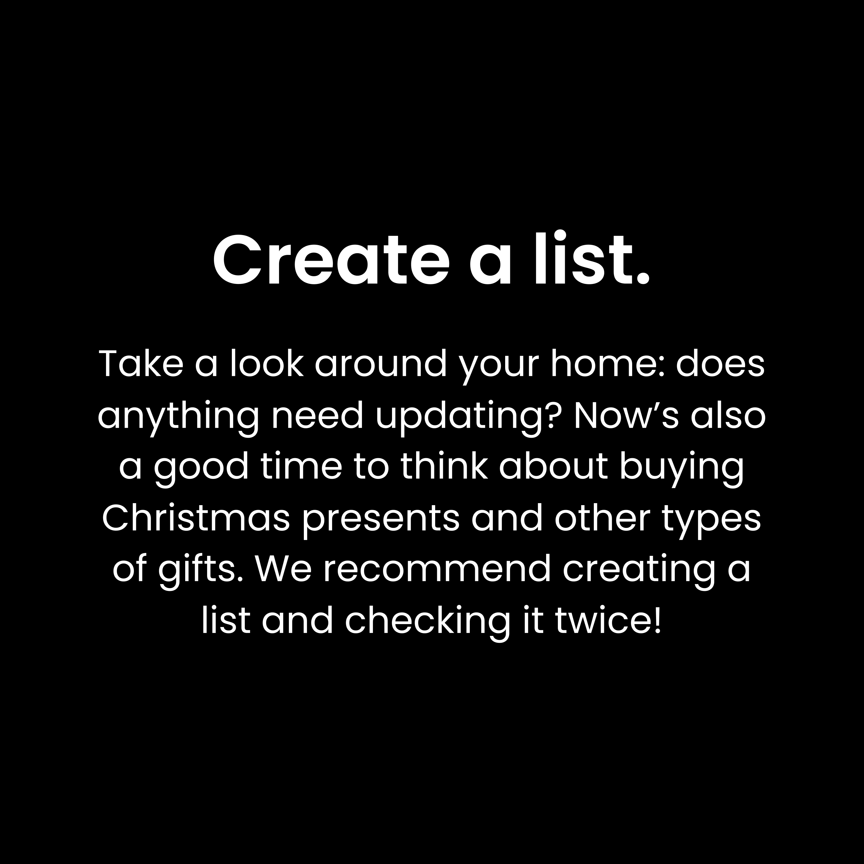 Create a list: Take a look around your home: does anything need updating? Now’s also a good time to think about buying Christmas presents and other types of gifts. We recommend creating a list and checking it twice!
