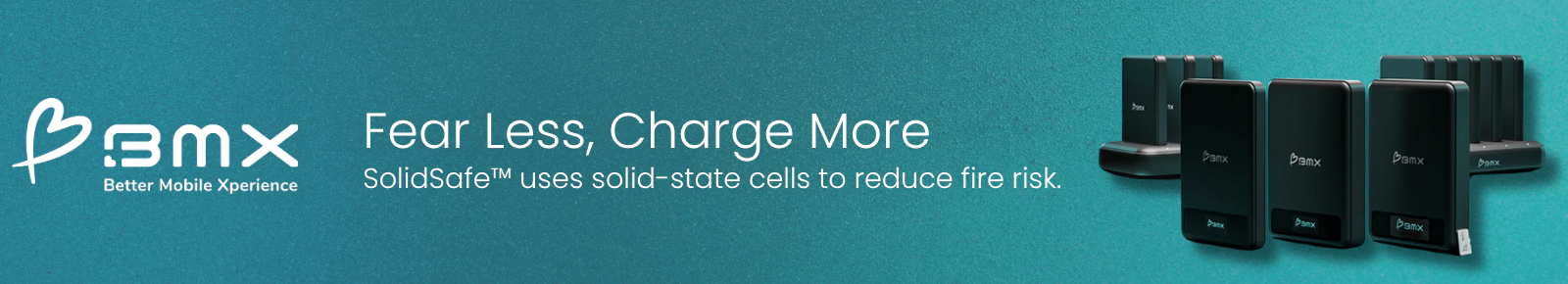 BMX
Better Mobile Xperience
Fear Less, Charge More
SolidSafe uses solid-state cells to reduce fire risk