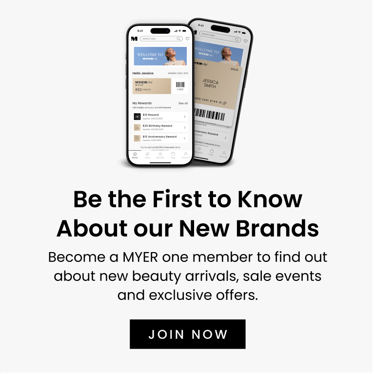 Be the First to Know About our New Brands
Become a MYER one member to find out about new beauty arrivals, sale events and exclusive offers. It’s easy to sign up, plus you’ll get a $10 reward for every 1,000 points earned.
Click here to join now