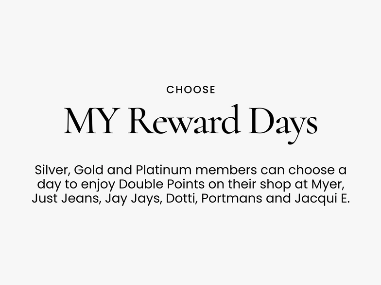 Choose
My Reward Days
Silver, Gold and Platinum members can choose a day to enjoy Double Points on their shop at Myer, Just Jeans, Jay Jays, Dotti, Portmans and Jacqui E.