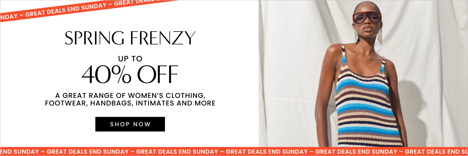 UP TO 40% OFF A GREAT RANGE OF WOMEN'S CLOTHING, FOOTWEAR. HANDBAGS, INTIMATES AND MORE. Click here to shop now.