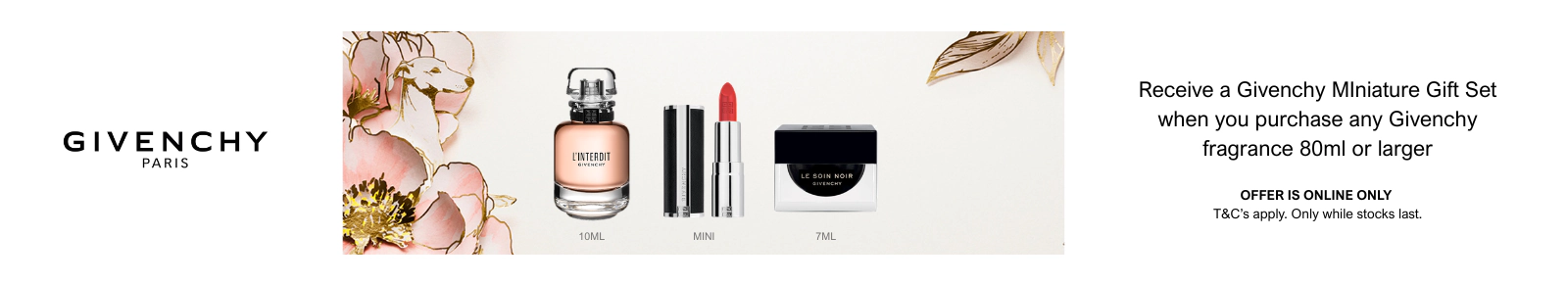 Receive a Givenchy Minature Gift Set when you purchase any Givenchy fragrans 80ml or larger. Offer is online only. T&C's apply.