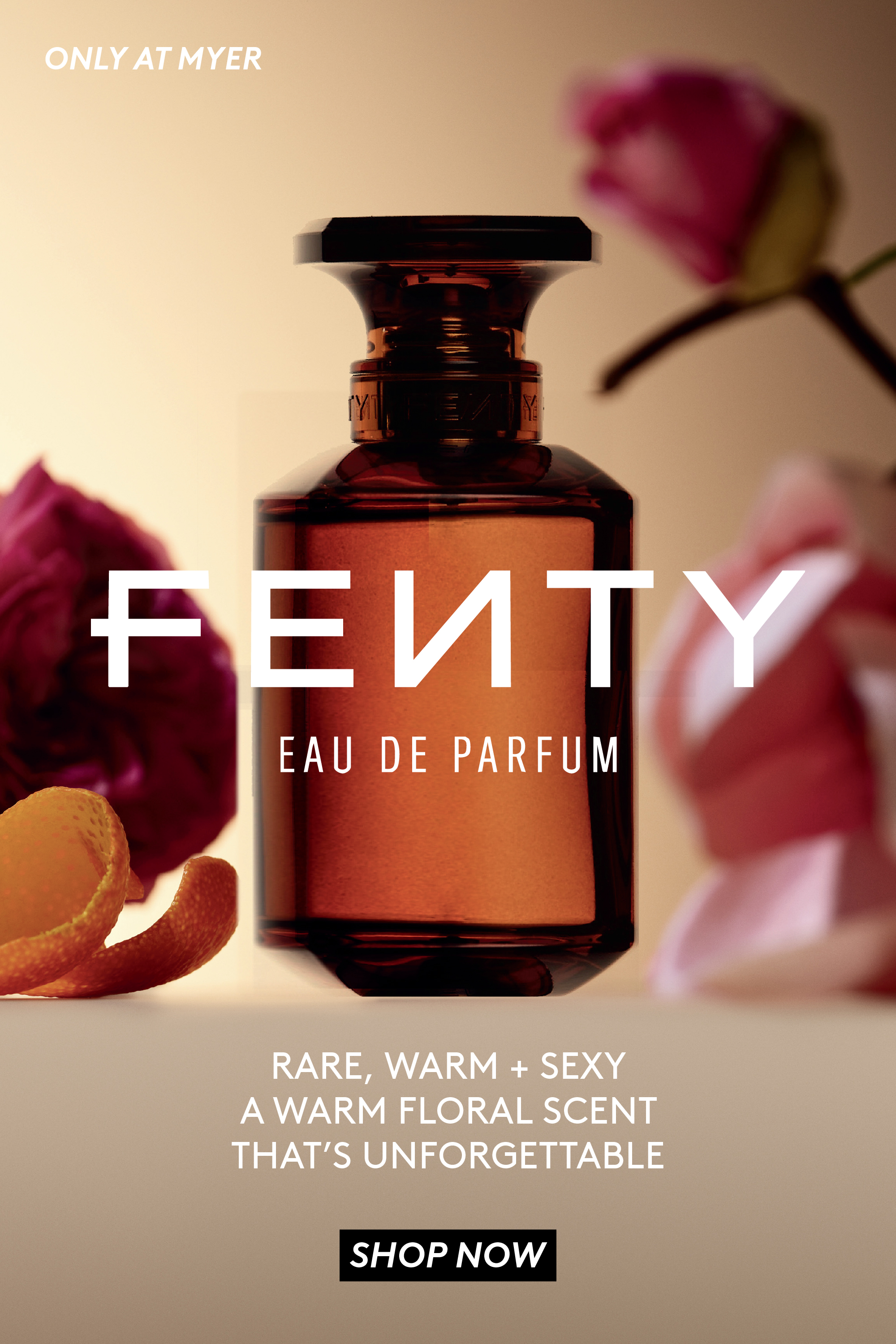 Fenty Eau De Parfum. Only at Myer. Rare, Warm + Sexy. A warm floral scent that's unforgettable. Click here to shop now.