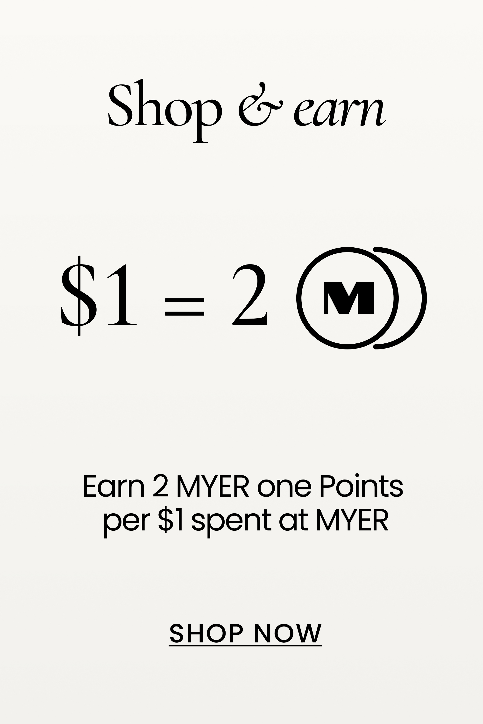 shop & earn!

earn 2 MYER one points per $1 spent at MYER. Shop now