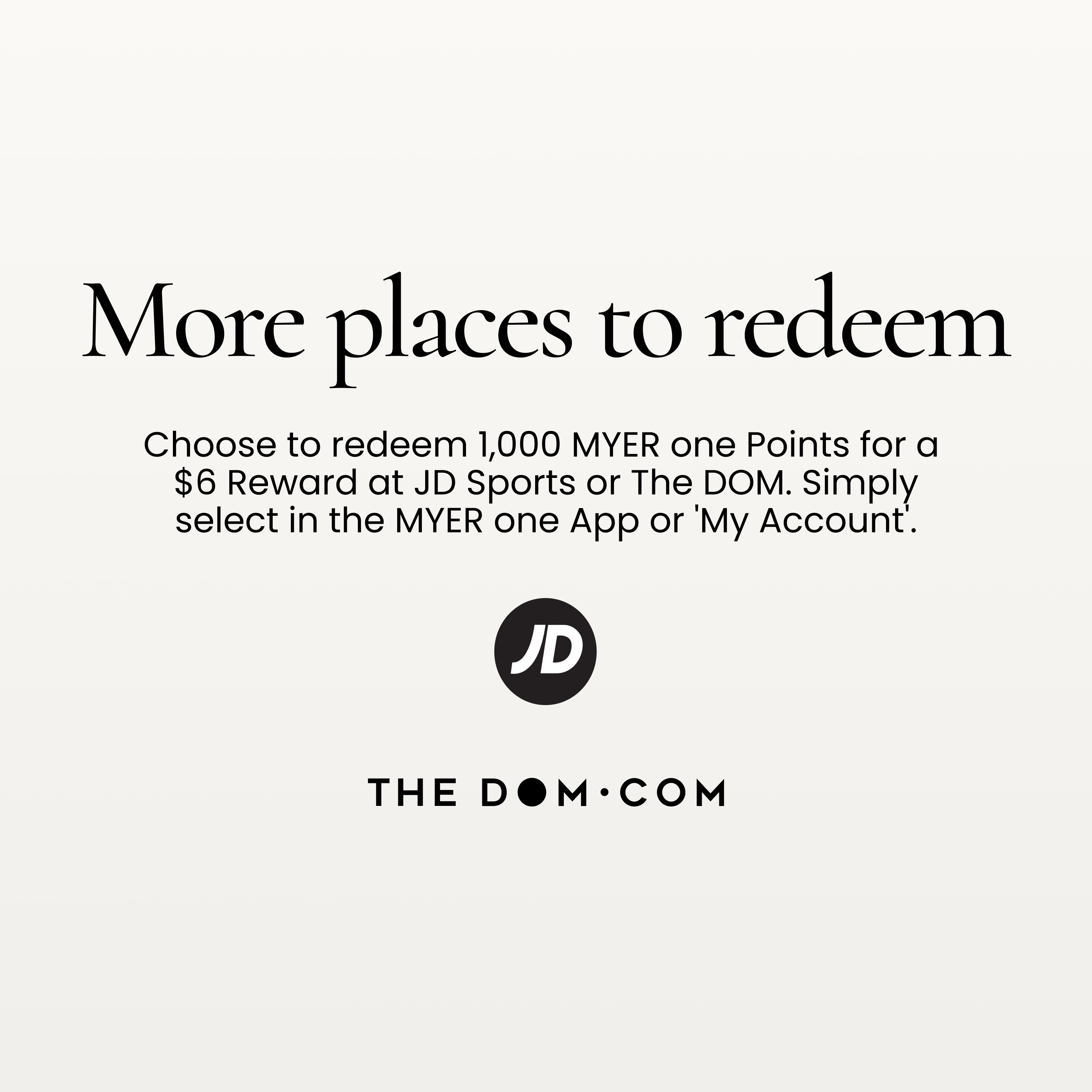 More Places to Earn. You can now earn and redeem MYER one points at JD sports and The DOM – more ways to shop, earn and enjoy at MYER one.