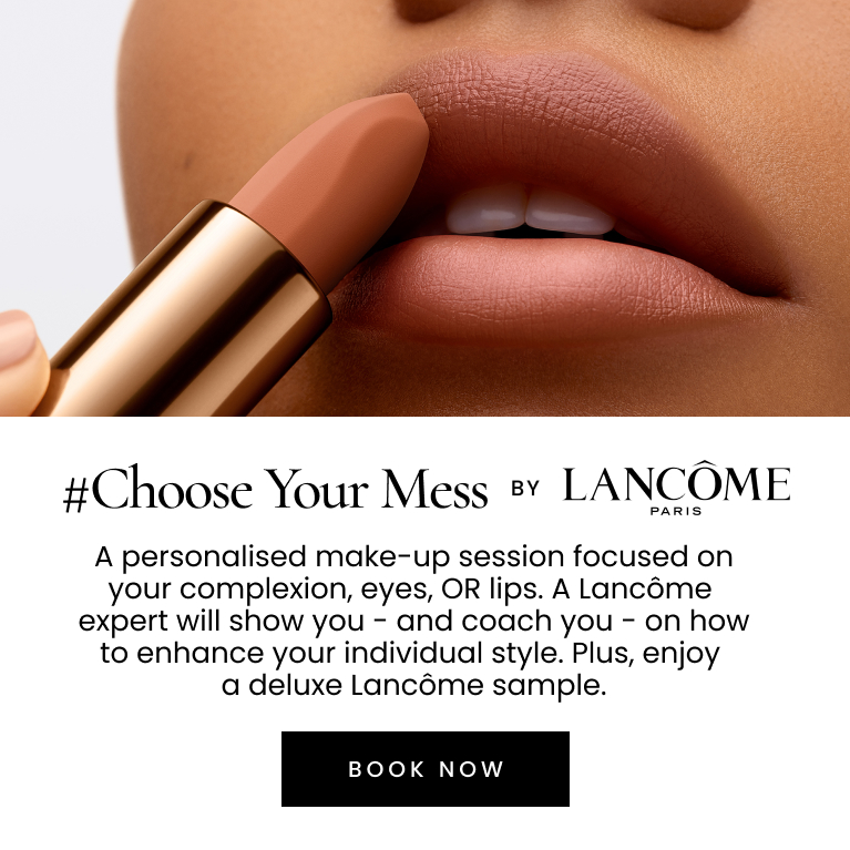 #Choose Your Mess by LANCÔME PARIS. A personalised make-up session focused on your complexion, eyes or lips. A Lancôme expert will show you – and coach you – on how to enhance your individual style. Plus, enjoy a deluxe sample valued up to $65. Click here to book now.