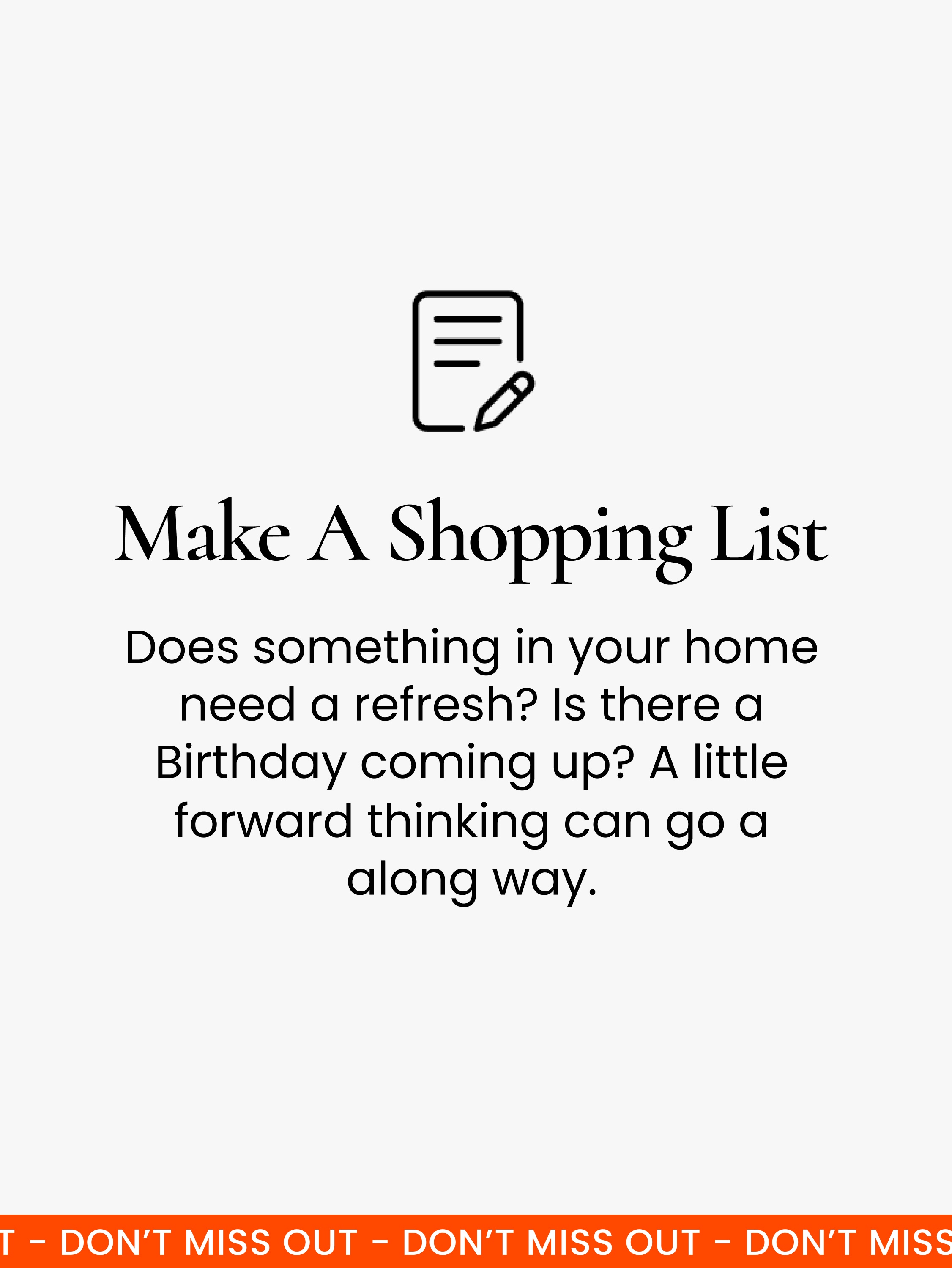 Make a shopping list.  A little bit of forward planning goes a long way! Have a think about whether anything in your home needs to be updated, and check the calendar to see if there are any birthdays coming up.