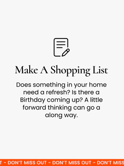 Make a shopping list. A little bit of forward planning goes a long way! Have a think about whether anything in your home needs to be updated, and check the calendar to see if there are any birthdays coming up.