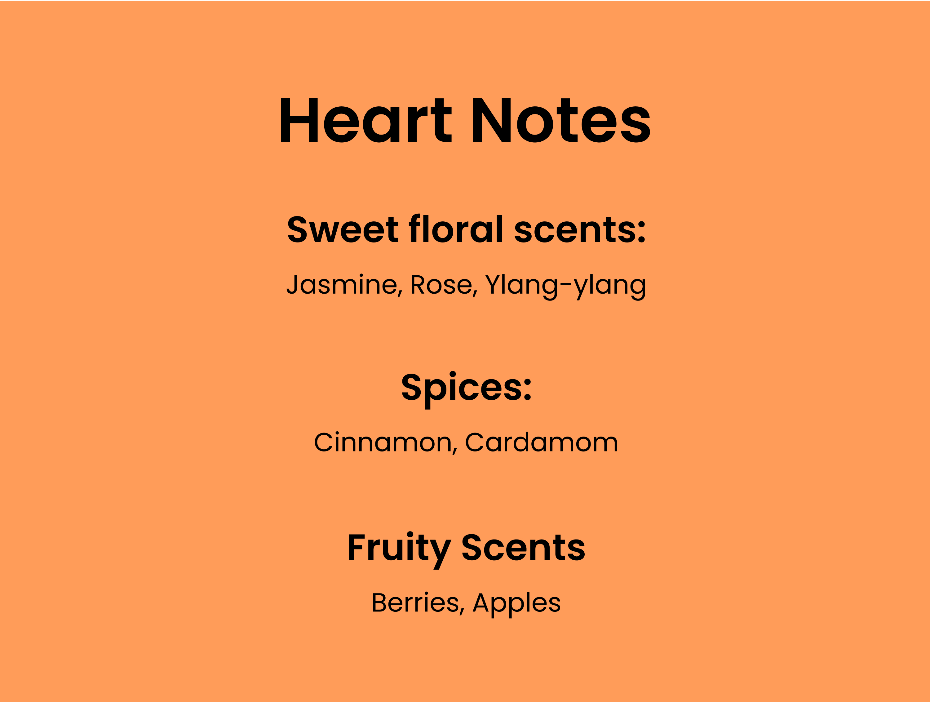 Heart Notes. Sweet floral scents: Jasmine, Rose, Ylang-ylang. Spices: Cinnamon, Cardamom. Fruity Scents: Berries, apples