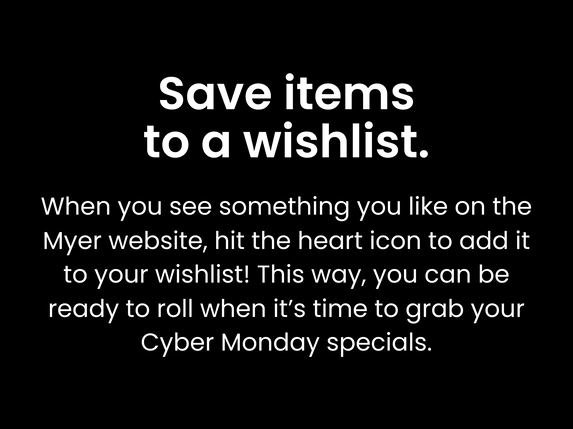 Save items to a wishlist. When you see something you like on the Myer website, hit the heart icon to add it to your wishlist! This way, you can be ready to roll when it’s time to grab your Cyber Monday specials.