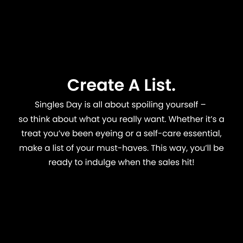 Create a list. Singles Day is all about spoiling yourself – so think about what you really want. Whether it’s a treat you’ve been eyeing or a self-care essential, make a list of your must-haves. This way, you’ll be ready to indulge when the sales hit!