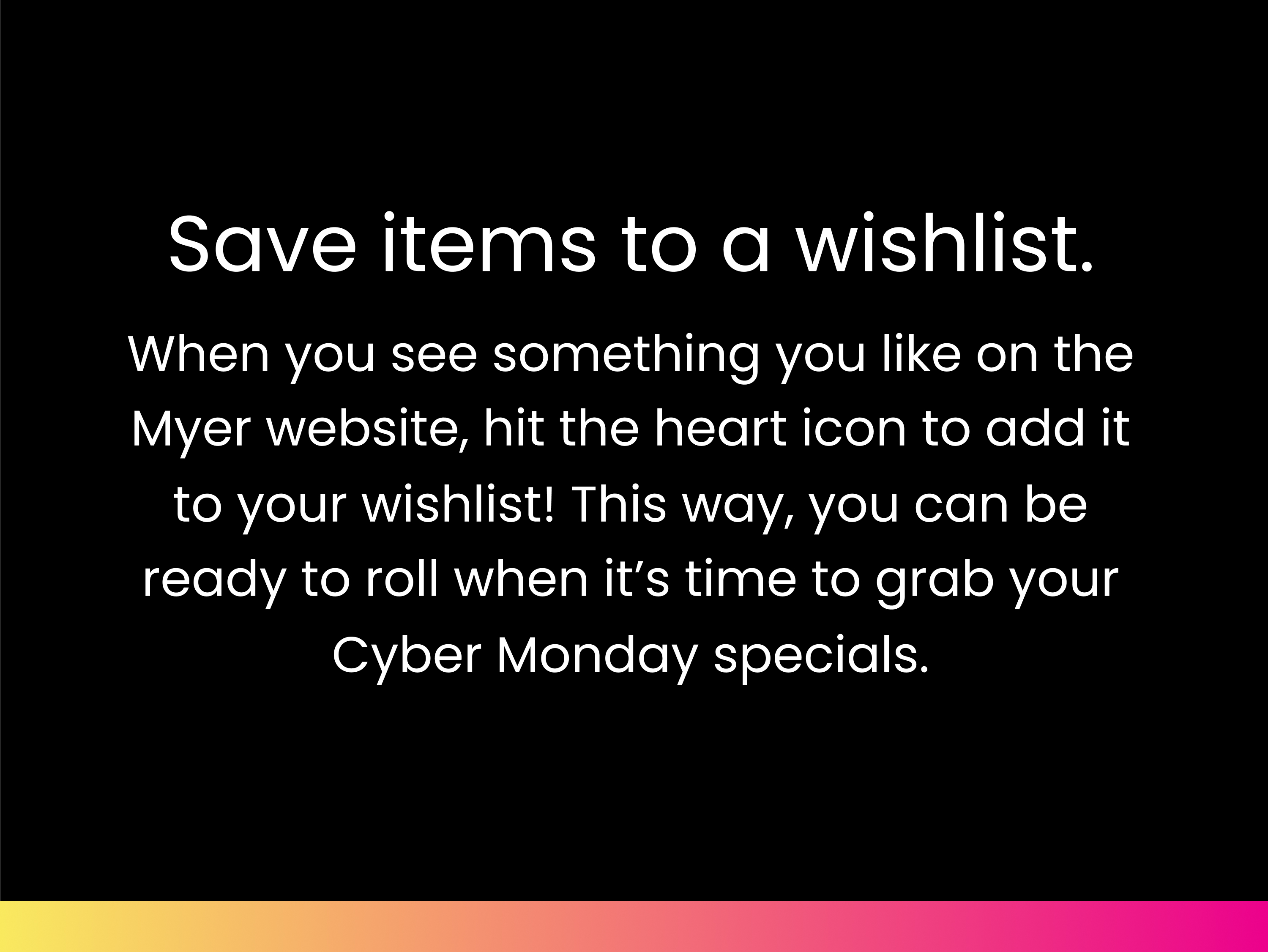 Save items to a wishlist. When you see something you like on the Myer website, hit the heart icon to add it to your wishlist! This way, you can be ready to roll when it’s time to grab your Cyber Monday specials.