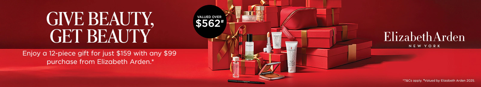 Elizabeth Arden
NEW YORK
GIVE BEAUTY, GET BEAUTY
Valued over $562*
Enjoy a 12-piece gift for just $159 with any $99 purchase from Elizabeth Arden.*
*T&Cs apply. *Valued by Elizabeth Arden 2025.