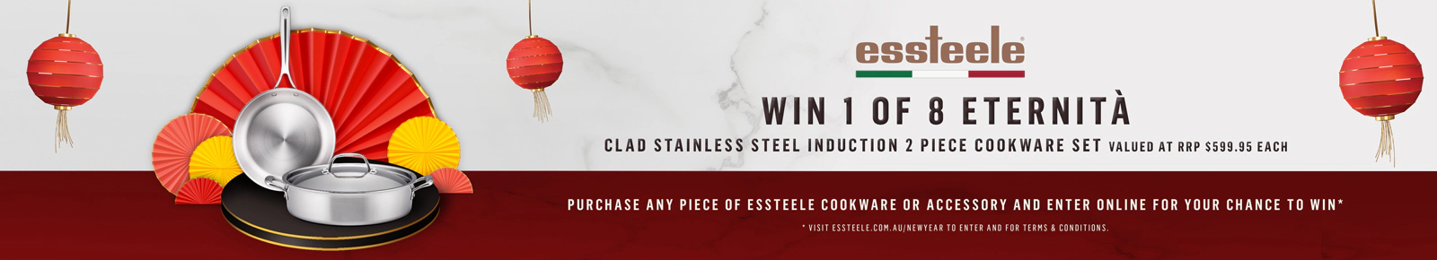 WIN 1 OF 8 ETERNITÀ
CLAD STAINLESS STEEL INDUCTION
2 PIECE COOKWARE SET
VALUED AT RRP $599.95 EACH
PURCHASE ANY PIECE OF ESSTEELE
COOKWARE OR ACCESSORY AND
ENTER ONLINE FOR YOUR CHANCE TO WIN*
*VISIT ESSTEELE.COM.AU/WIN TO ENTER AND FOR TERMS & CONDITIONS.