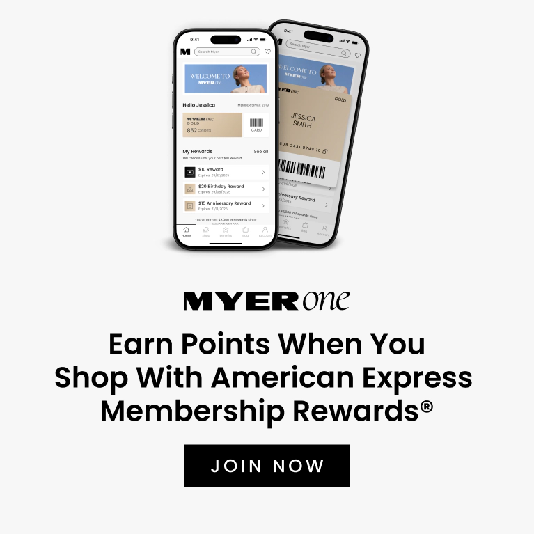 MYER one
Earn Points When You Shop With American Express Membership Rewards®
If you’re a MYER one Member, you’ll earn MYER one Points for the total transaction you make with American Express Membership Rewards®.
JOIN NOW