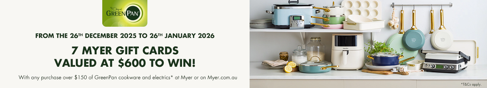 FROM THE 26TH DECEMBER 2025 TO 26TH JANUARY 2026
7 MYER GIFT CARDS VALUED AT $600 TO WIN!
With any purchase over $150 of GreenPan cookware and electrics* at Myer or on Myer.com.au. T&Cs apply.