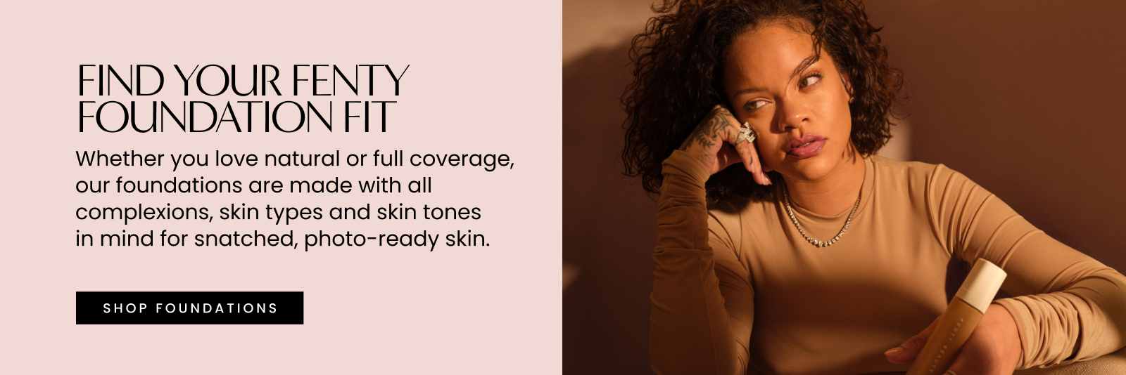 Find your Fenty foundation fit. Whether you love natural or full coverage, our foundations are made with all complexions, skin types and skin tones in mind for snatched, photo-ready skin. Shop foundations.