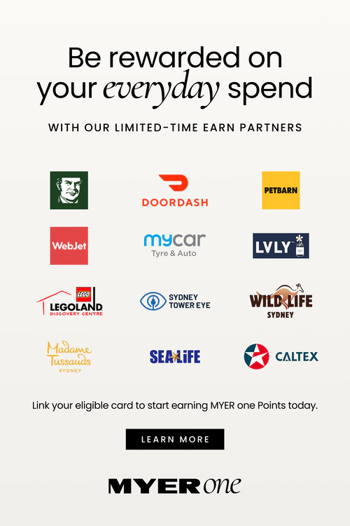 Be rewarded on your everyday spend
WITH OUR LIMITED-TIME EARN PARTNERS
Logos shown for:
DoorDash
Petbarn
WebJet
mycar Tyre & Auto
LVLY
LEGOLAND Discovery Centre
Sydney Tower Eye
WILD LIFE Sydney
Madame Tussauds Sydney
SEA LIFE
Link your eligible card to start earning MYER one Points today. Click here to learn more.