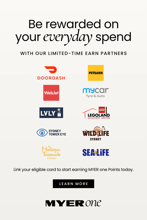Be rewarded on your everyday spend
WITH OUR LIMITED-TIME EARN PARTNERS
Logos shown for:
DoorDash
Petbarn
WebJet
mycar Tyre & Auto
LVLY
LEGOLAND Discovery Centre
Sydney Tower Eye
WILD LIFE Sydney
Madame Tussauds Sydney
SEA LIFE
Link your eligible card to start earning MYER one Points today. Click here to learn more.