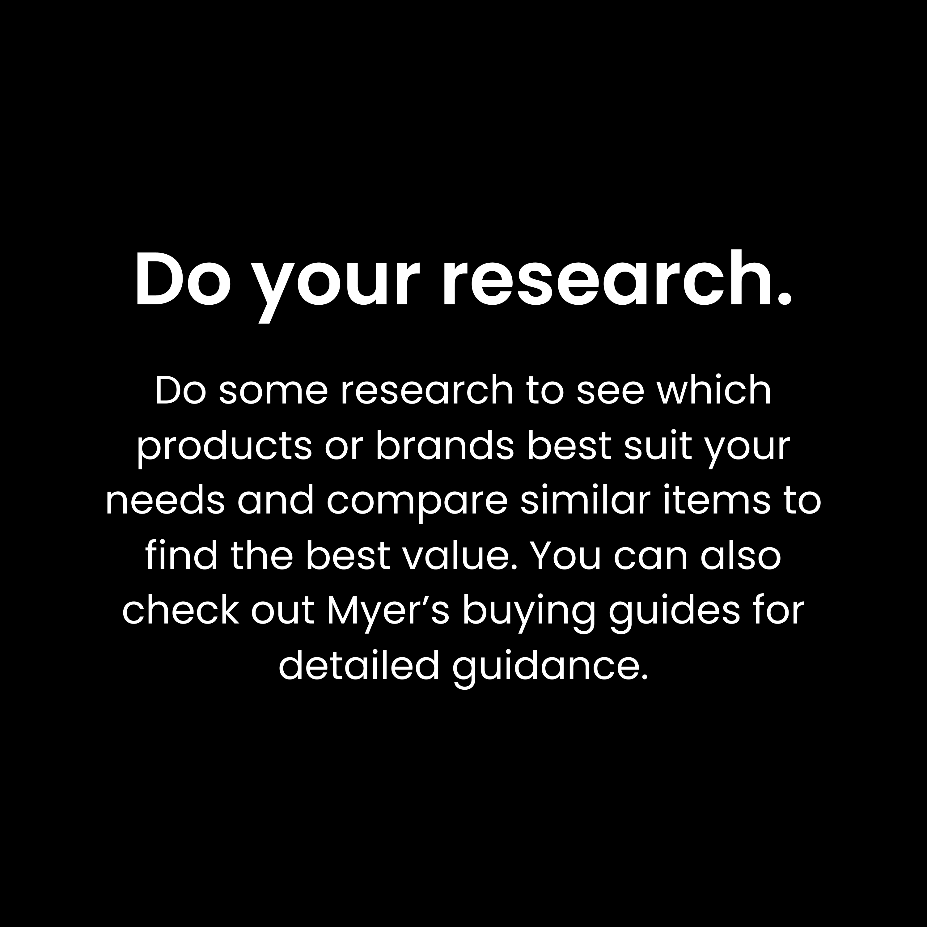 Do your research. Do some research to see which products or brands best suit your needs and compare similar items to find the best value. You can also check out Myer’s buying guides for detailed guidance.