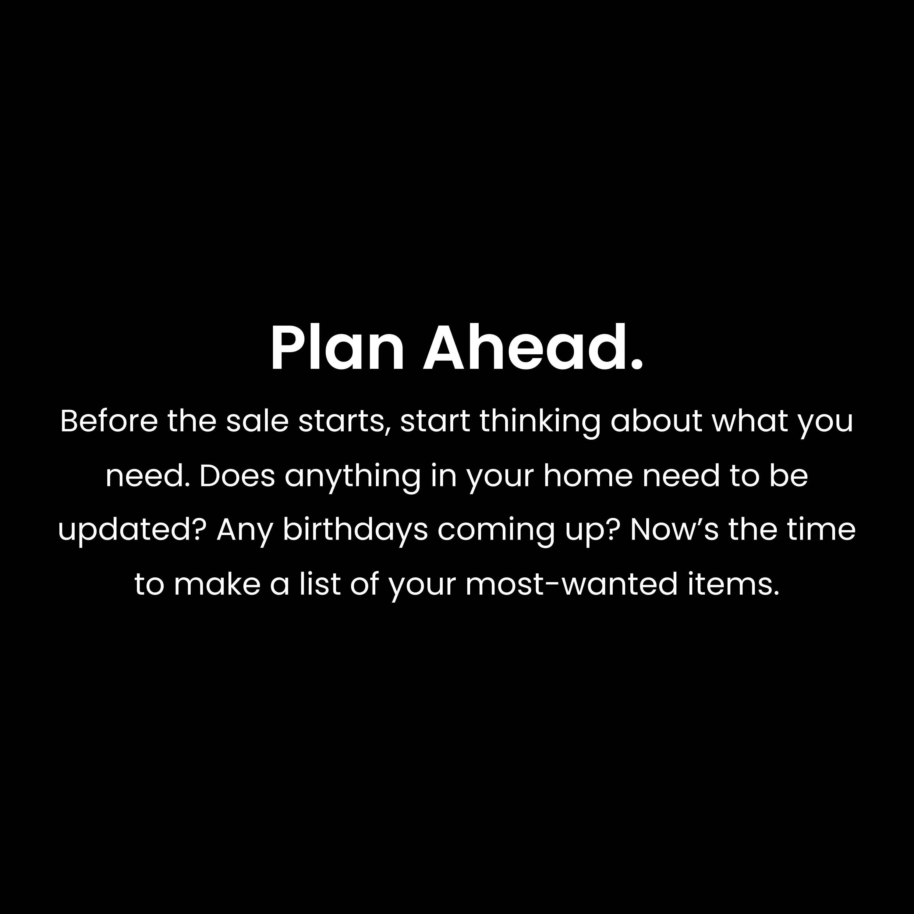 Plan Ahead. Before the sale starts, start thinking about what you need. Does anything in your home need to be updated? Any birthdays coming up? Now’s the time to make a list of your most-wanted items.