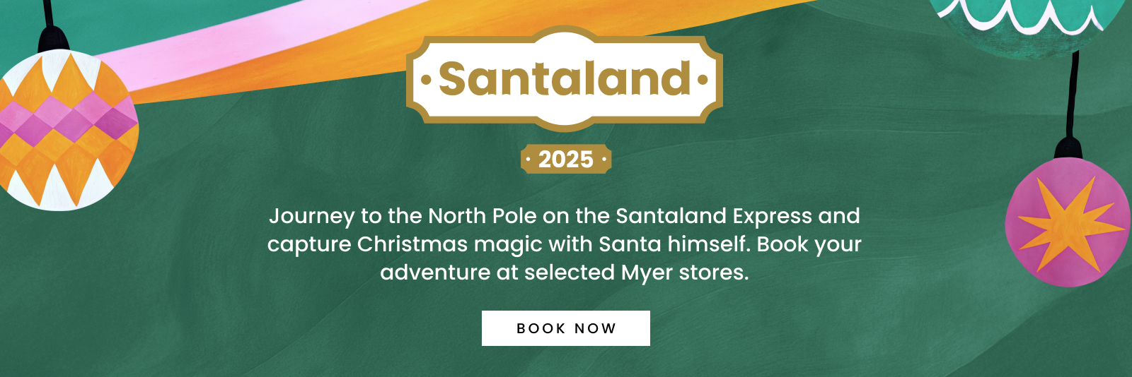 Santaland 2025 Journey to the North Pole on the Santaland Express and capture Christmas magic with Santa himself. Book your adventure at selected Myer stores. Click here to book now.