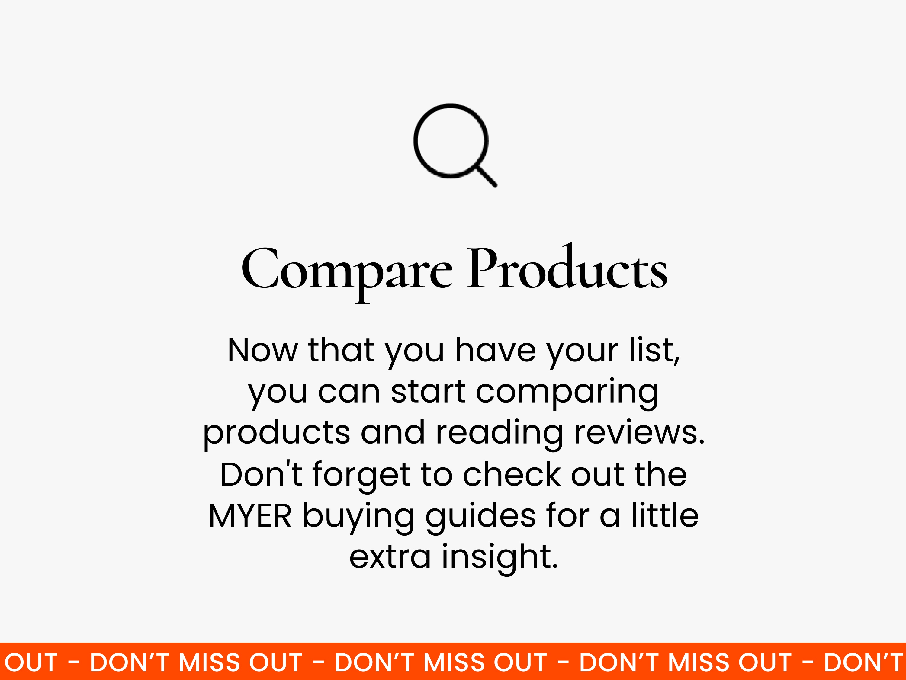 Compare products. Once you’ve got your list, it’s time to do some research. Start by comparing products with similar features and reading reviews. You can also check out Myer’s buying guides for extra insight.
