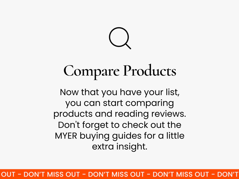 Compare products. Once you’ve got your list, it’s time to do some research. Start by comparing products with similar features and reading reviews. You can also check out Myer’s buying guides for extra insight.