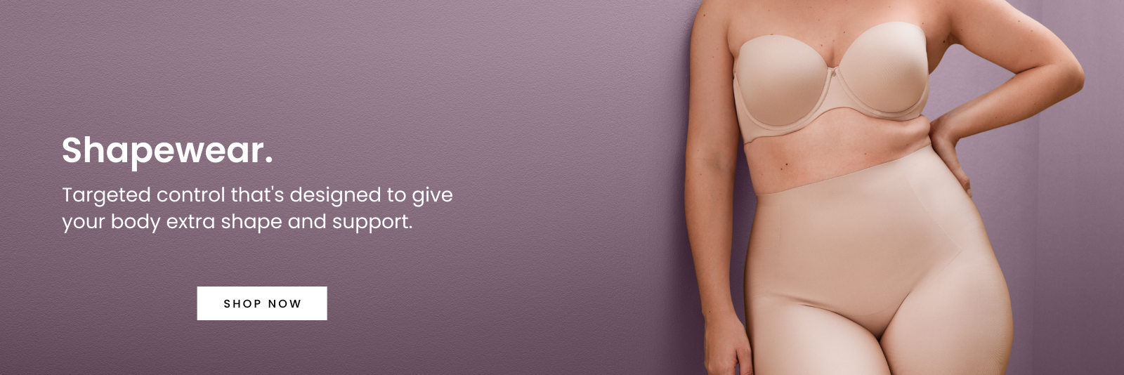 Shapewear, Targeted control that's designed to give your body extra shape and support.