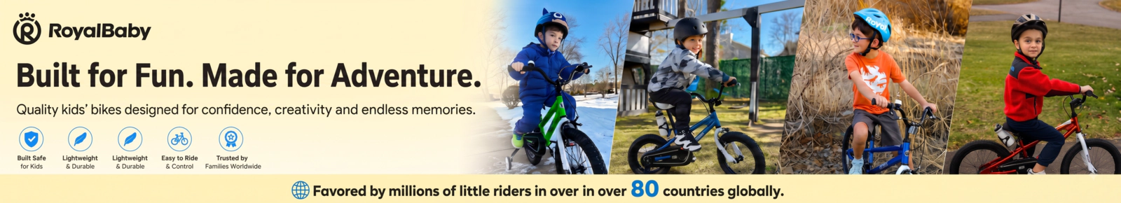 RoyalBaby built for Fun. Made for Adventure. Quality kids' bikes designed for confidence, creativity and endless outdoor memories. Built Safe for Kids. Lightweight & Durable. Easy to Ride & Control. Trusted by Families Worldwide. Favored by millions of little riders in over 80 countries globally.