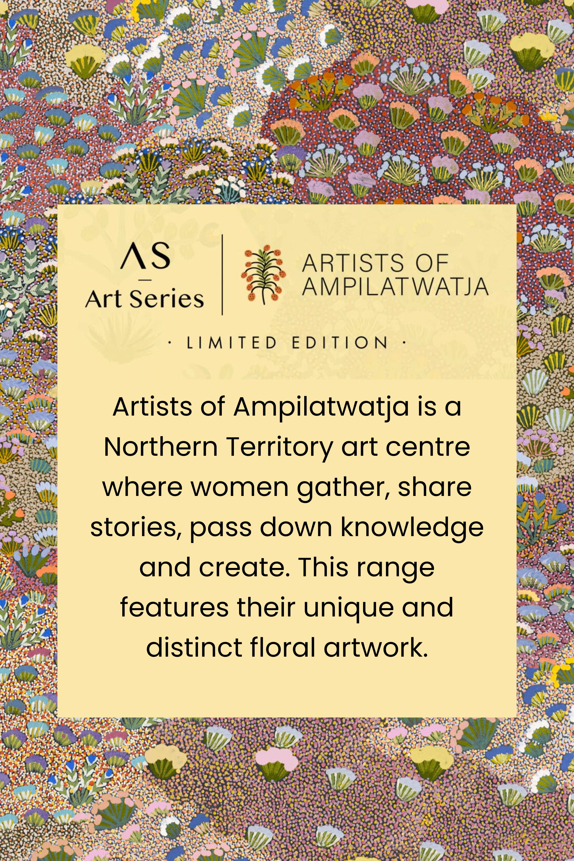 Art Series
Artists of Ampilatwatja
Limited Edition
Artists of Ampilatwatja is a Northern Territory art centre where women gather, share stories, pass down knowledge and create. This range features their unique and distinct floral artwork.