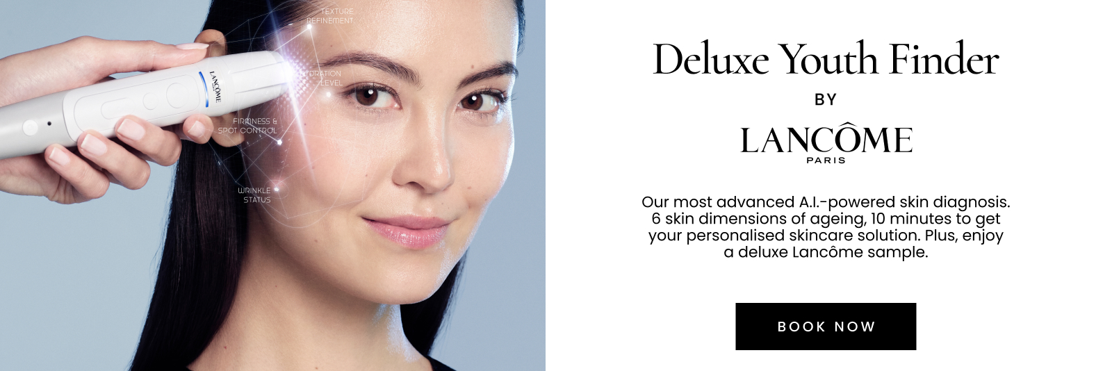 Deluxe Youth Finder by LANCÔME PARIS. Our most advanced AI-powered skin diagnosis. 6 skin dimensions of ageing, 10 minutes to get your personalised skincare solution. Plus, enjoy a deluxe sample valued up to $65.Click here to book now.