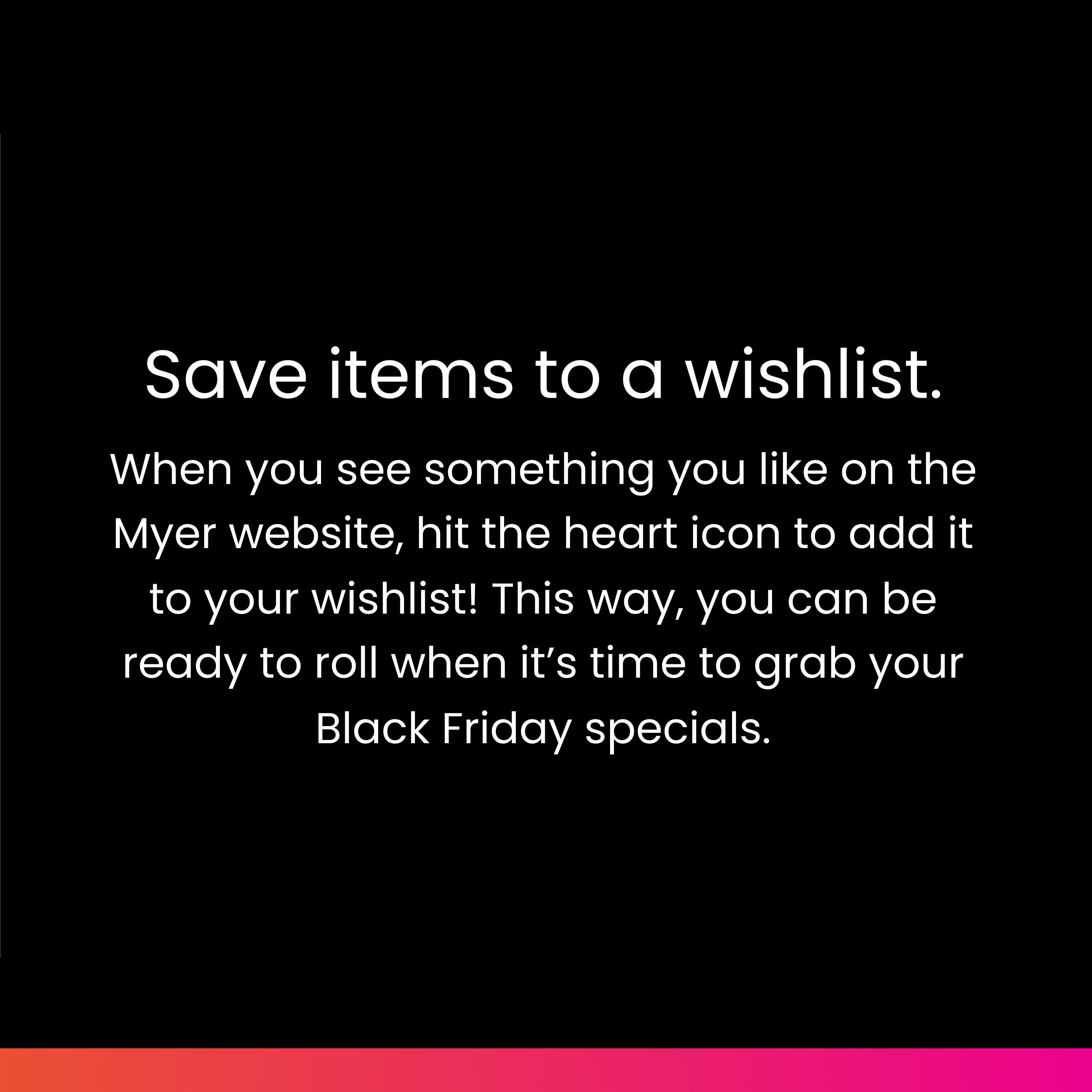 Save items to a wishlist: When you see something you like on the Myer website, hit the heart icon to add it to your wishlist! This way, you can be ready to roll when it’s time to grab your Black Friday specials.