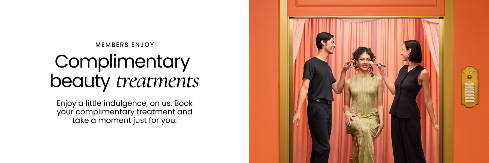 Members enjoy complimentary beauty treatments. Enjoy a little indulgence, on us. Book your complimentary treatment and take a moment just for you.