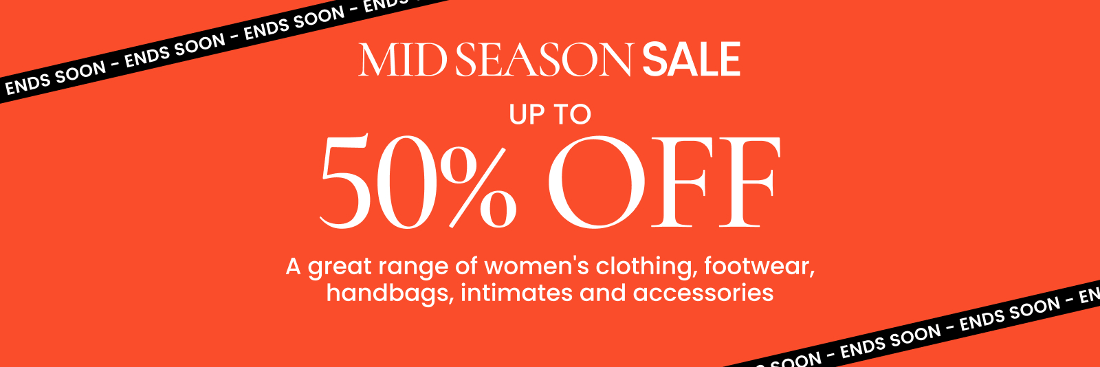 Mid season sale. Up to 50% off a great range of women's clothing, footwear, handbags, intimates and accessories. Ends soon. Click here to shop now.