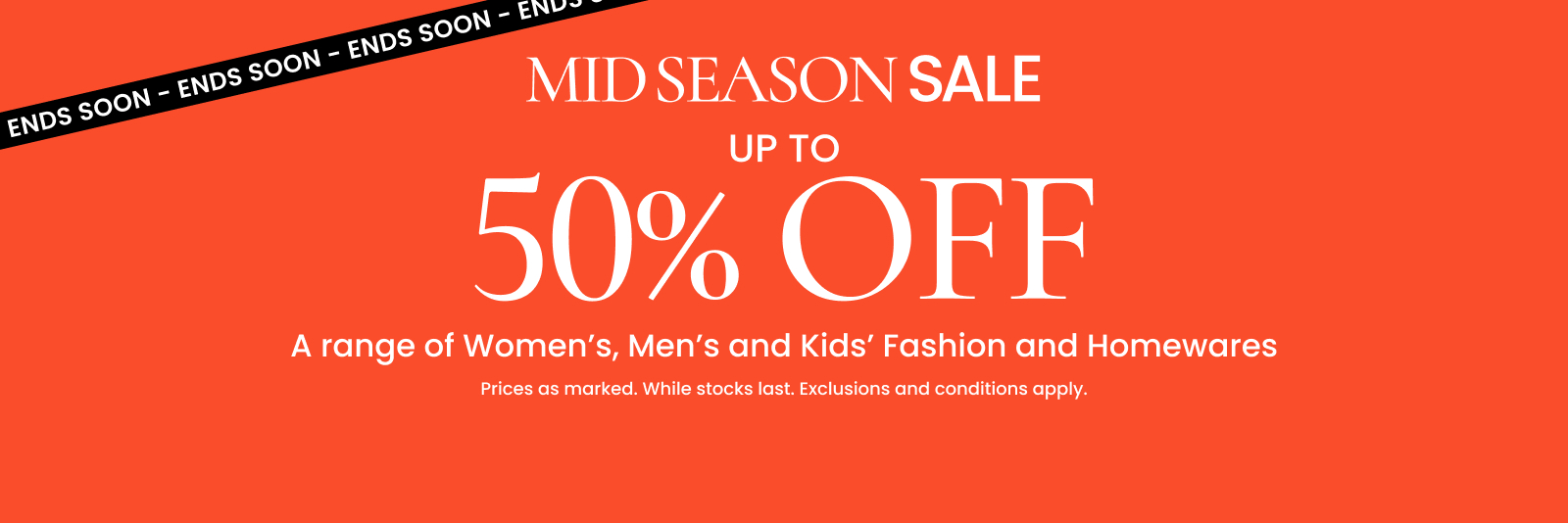 Mid season sale. Up to 50% off a range of Women's, Men's and Kids' Fashion and Homewares. Ends soon. Click here to shop now.